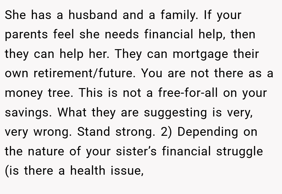 She has a husband and a family. If your parents feel she needs financial help, then they can help her. They can mortgage their own retirement/future. You are not there as a money tree. This is not a free-for-all on your savings. What they are suggesting is very, very wrong. Stand strong. 2) Depending on the nature of your sister’s financial struggle (is there a health issue,