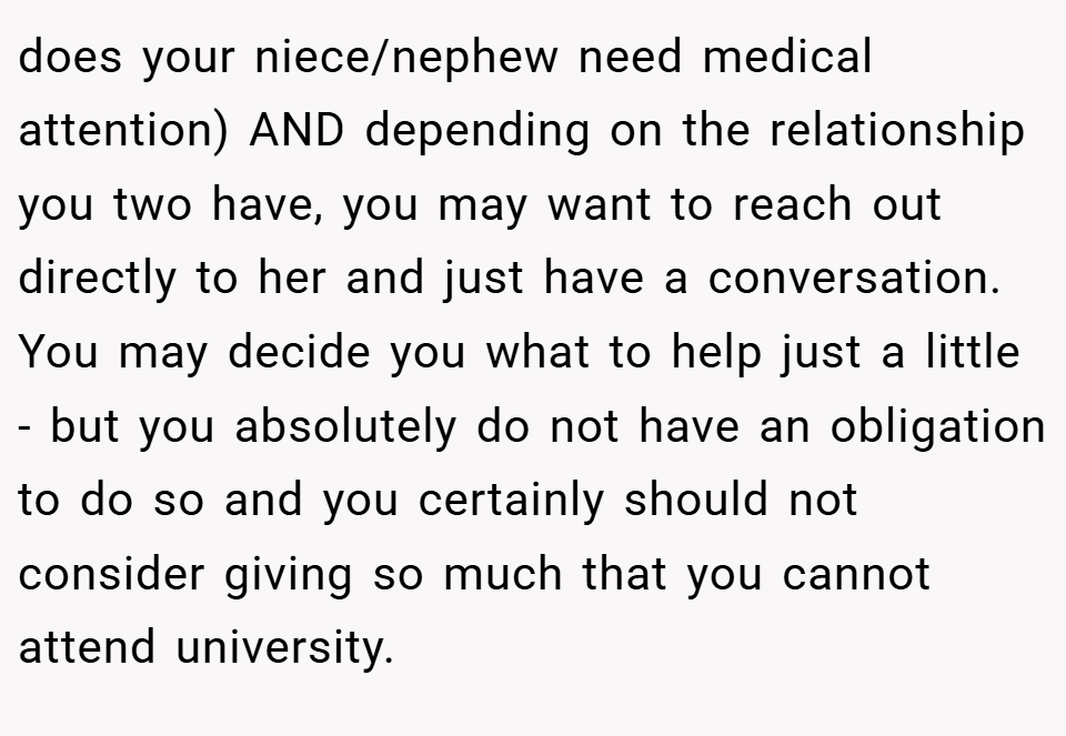 does your niece/nephew need medical attention) AND depending on the relationship you two have, you may want to reach out directly to her and just have a conversation. You may decide you what to help just a little - but you absolutely do not have an obligation to do so and you certainly should not consider giving so much that you cannot attend university.