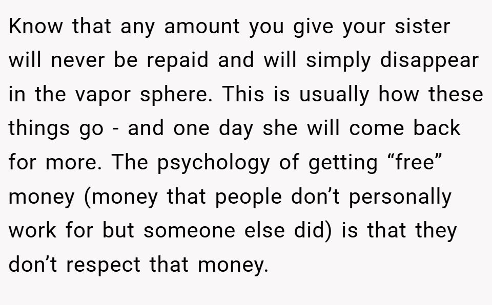 Know that any amount you give your sister will never be repaid and will simply disappear in the vapor sphere. This is usually how these things go - and one day she will come back for more. The psychology of getting “free” money (money that people don’t personally work for but someone else did) is that they don’t respect that money.