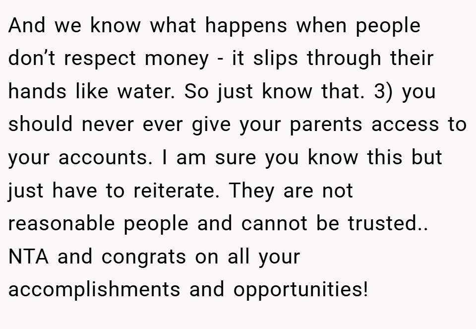 And we know what happens when people don’t respect money - it slips through their hands like water. So just know that. 3) you should never ever give your parents access to your accounts. I am sure you know this but just have to reiterate. They are not reasonable people and cannot be trusted.. NTA and congrats on all your accomplishments and opportunities!