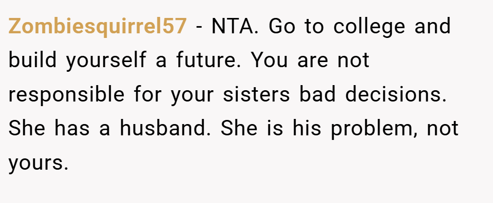 Zombiesquirrel57 − NTA. Go to college and build yourself a future. You are not responsible for your sisters bad decisions. She has a husband. She is his problem, not yours.