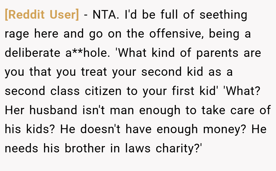 [Reddit User] − NTA. I'd be full of seething rage here and go on the offensive, being a deliberate a**hole. 'What kind of parents are you that you treat your second kid as a second class citizen to your first kid' 'What? Her husband isn't man enough to take care of his kids? He doesn't have enough money? He needs his brother in laws charity?'