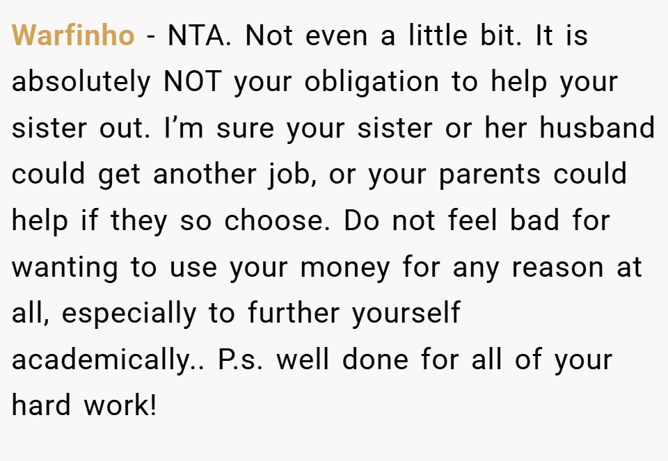 Warfinho − NTA. Not even a little bit. It is absolutely NOT your obligation to help your sister out. I’m sure your sister or her husband could get another job, or your parents could help if they so choose. Do not feel bad for wanting to use your money for any reason at all, especially to further yourself academically.. P.s. well done for all of your hard work!