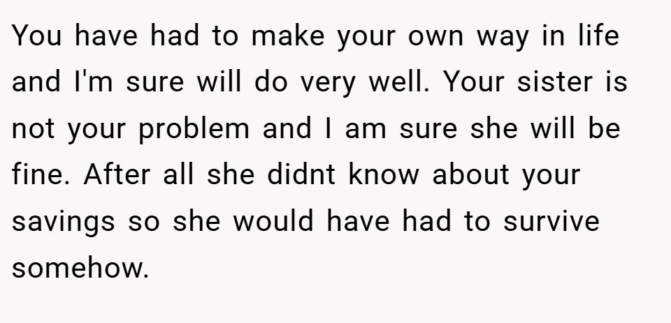 You have had to make your own way in life and I'm sure will do very well. Your sister is not your problem and I am sure she will be fine. After all she didnt know about your savings so she would have had to survive somehow.