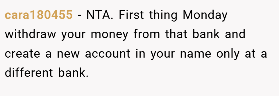 cara180455 − NTA. First thing Monday withdraw your money from that bank and create a new account in your name only at a different bank.