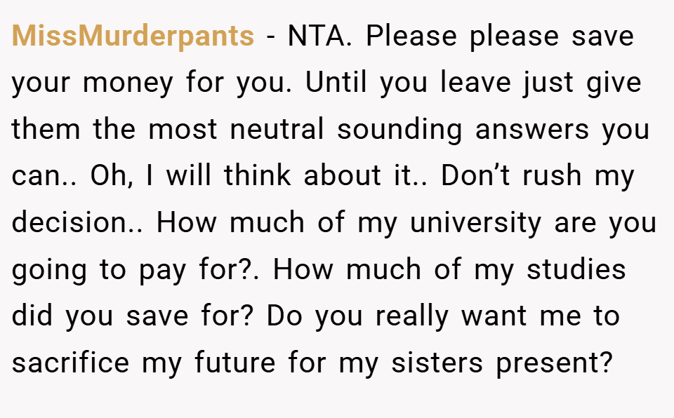MissMurderpants − NTA. Please please save your money for you. Until you leave just give them the most neutral sounding answers you can.. Oh, I will think about it.. Don’t rush my decision.. How much of my university are you going to pay for?. How much of my studies did you save for? Do you really want me to sacrifice my future for my sisters present?