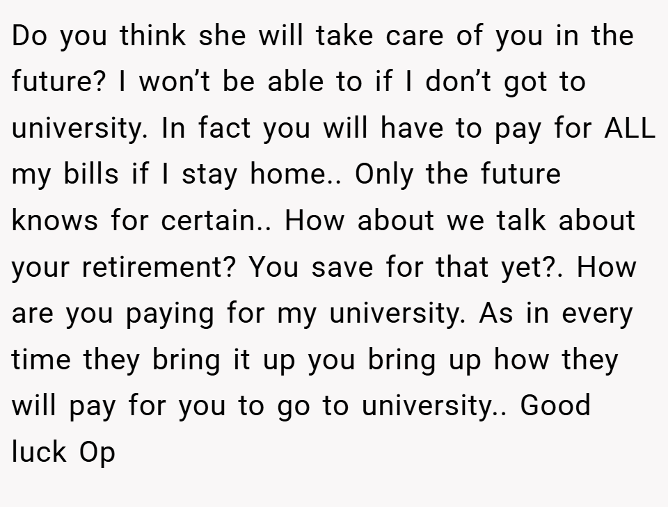 Do you think she will take care of you in the future? I won’t be able to if I don’t got to university. In fact you will have to pay for ALL my bills if I stay home.. Only the future knows for certain.. How about we talk about your retirement? You save for that yet?. How are you paying for my university. As in every time they bring it up you bring up how they will pay for you to go to university.. Good luck Op