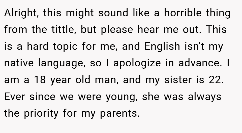 Alright, this might sound like a horrible thing from the tittle, but please hear me out. This is a hard topic for me, and English isn't my native language, so I apologize in advance. I am a 18 year old man, and my sister is 22. Ever since we were young, she was always the priority for my parents.