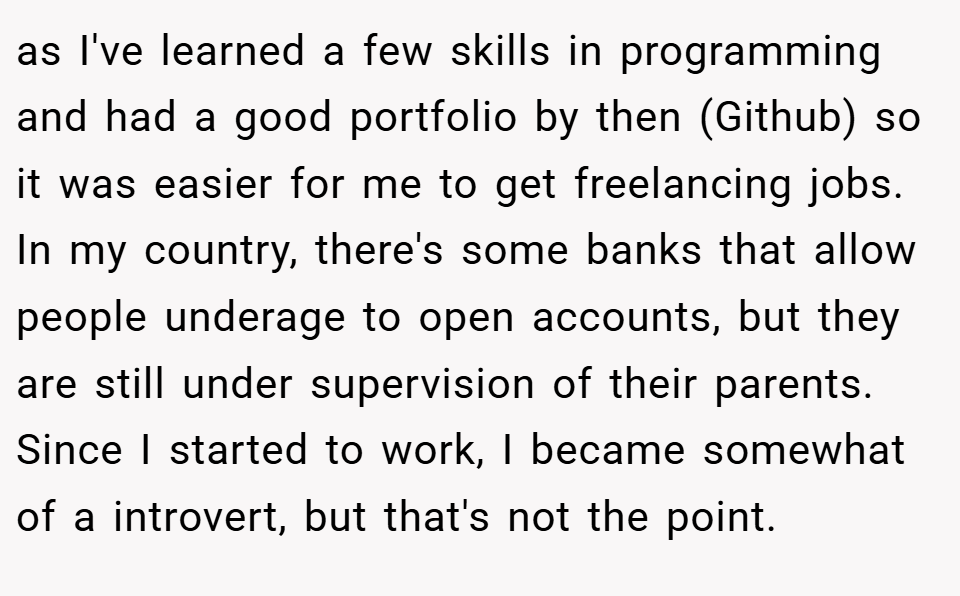 as I've learned a few skills in programming and had a good portfolio by then (Github) so it was easier for me to get freelancing jobs. In my country, there's some banks that allow people underage to open accounts, but they are still under supervision of their parents. Since I started to work, I became somewhat of a introvert, but that's not the point.