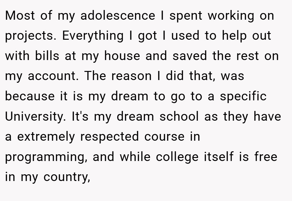 Most of my adolescence I spent working on projects. Everything I got I used to help out with bills at my house and saved the rest on my account. The reason I did that, was because it is my dream to go to a specific University. It's my dream school as they have a extremely respected course in programming, and while college itself is free in my country,