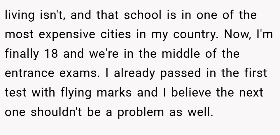 living isn't, and that school is in one of the most expensive cities in my country. Now, I'm finally 18 and we're in the middle of the entrance exams. I already passed in the first test with flying marks and I believe the next one shouldn't be a problem as well.
