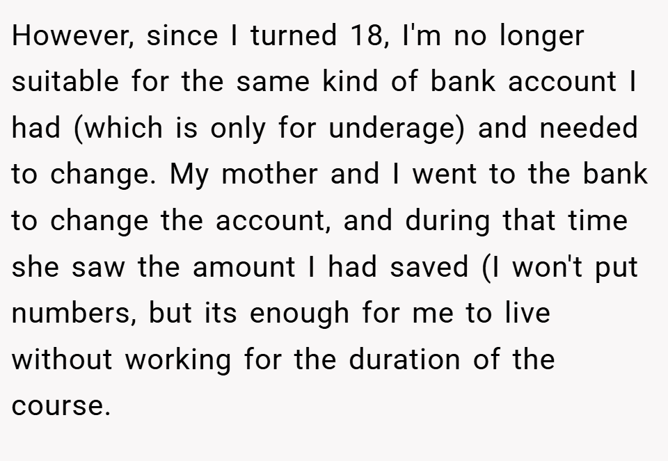 However, since I turned 18, I'm no longer suitable for the same kind of bank account I had (which is only for underage) and needed to change. My mother and I went to the bank to change the account, and during that time she saw the amount I had saved (I won't put numbers, but its enough for me to live without working for the duration of the course.