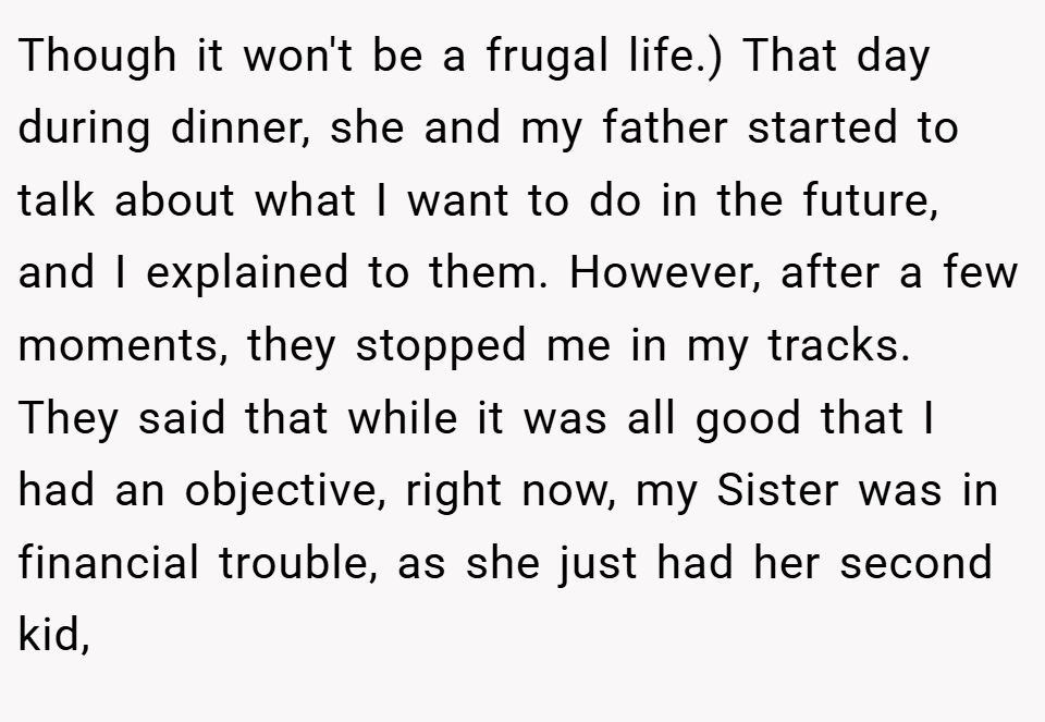 Though it won't be a frugal life.) That day during dinner, she and my father started to talk about what I want to do in the future, and I explained to them. However, after a few moments, they stopped me in my tracks. They said that while it was all good that I had an objective, right now, my Sister was in financial trouble, as she just had her second kid,