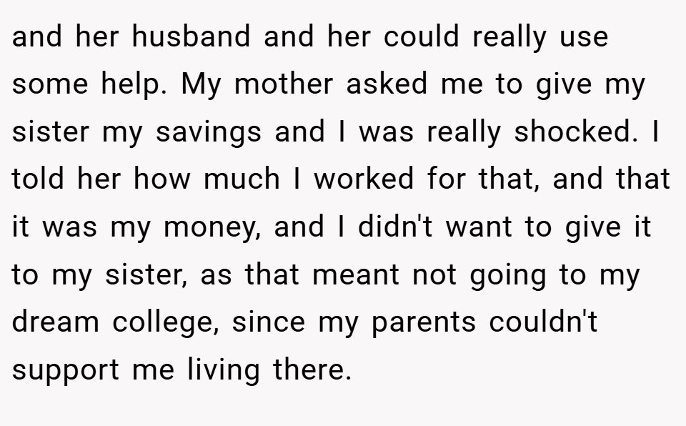 and her husband and her could really use some help. My mother asked me to give my sister my savings and I was really shocked. I told her how much I worked for that, and that it was my money, and I didn't want to give it to my sister, as that meant not going to my dream college, since my parents couldn't support me living there.