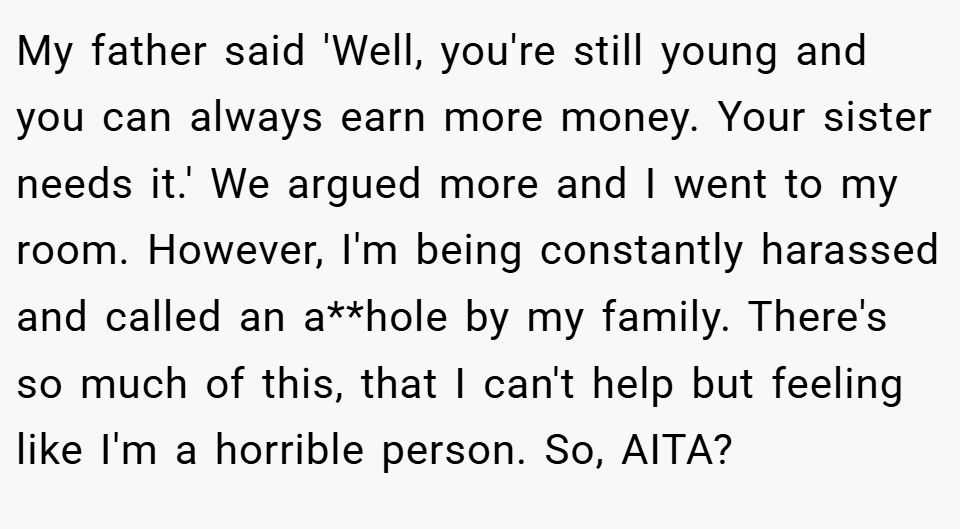 My father said 'Well, you're still young and you can always earn more money. Your sister needs it.' We argued more and I went to my room. However, I'm being constantly harassed and called an a**hole by my family. There's so much of this, that I can't help but feeling like I'm a horrible person. So, AITA?