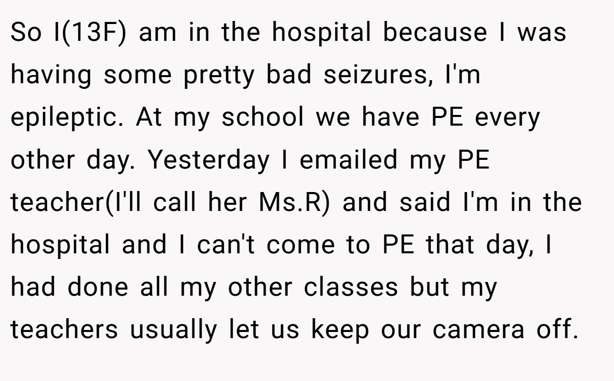 So I(13F) am in the hospital because I was having some pretty bad seizures, I'm epileptic. At my school we have PE every other day. Yesterday I emailed my PE teacher(I'll call her Ms.R) and said I'm in the hospital and I can't come to PE that day, I had done all my other classes but my teachers usually let us keep our camera off.