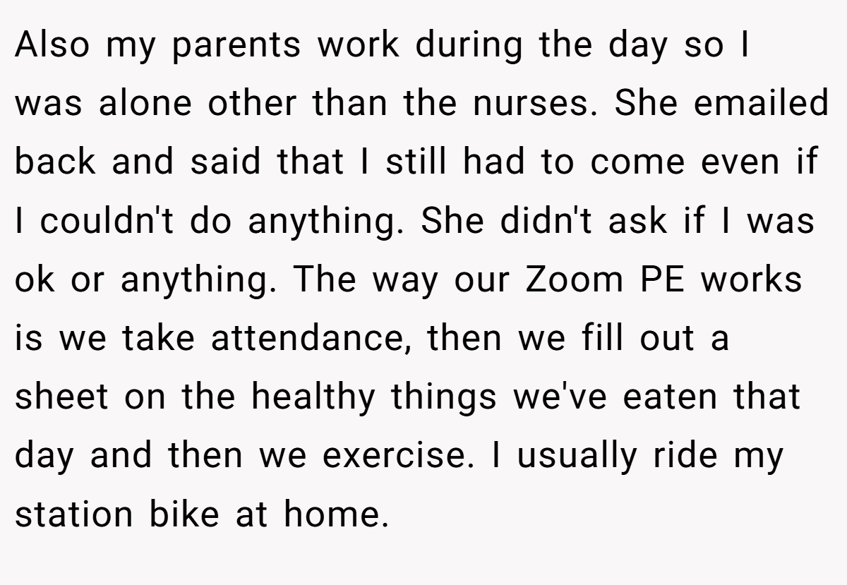 Also my parents work during the day so I was alone other than the nurses. She emailed back and said that I still had to come even if I couldn't do anything. She didn't ask if I was ok or anything. The way our Zoom PE works is we take attendance, then we fill out a sheet on the healthy things we've eaten that day and then we exercise. I usually ride my station bike at home.