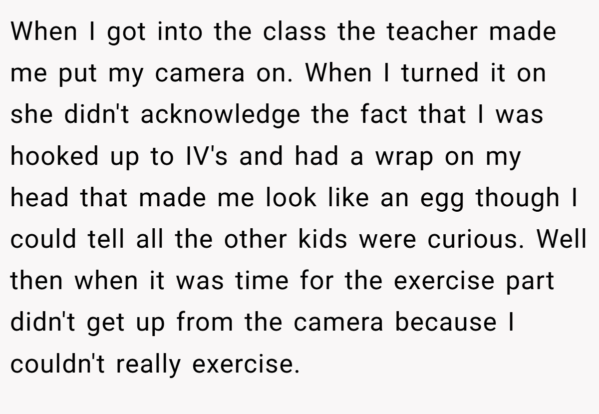 When I got into the class the teacher made me put my camera on. When I turned it on she didn't acknowledge the fact that I was hooked up to IV's and had a wrap on my head that made me look like an egg though I could tell all the other kids were curious. Well then when it was time for the exercise part didn't get up from the camera because I couldn't really exercise.