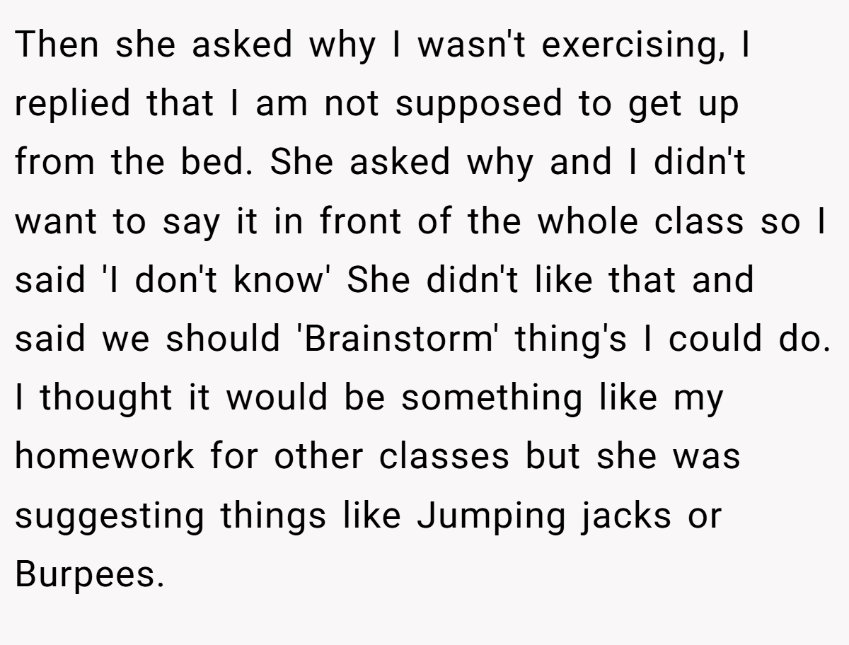 Then she asked why I wasn't exercising, I replied that I am not supposed to get up from the bed. She asked why and I didn't want to say it in front of the whole class so I said 'I don't know' She didn't like that and said we should 'Brainstorm' thing's I could do. I thought it would be something like my homework for other classes but she was suggesting things like Jumping jacks or Burpees.