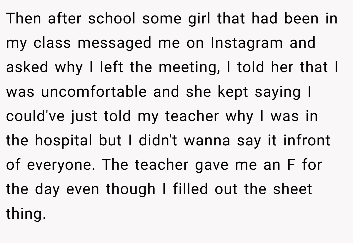 Then after school some girl that had been in my class messaged me on Instagram and asked why I left the meeting, I told her that I was uncomfortable and she kept saying I could've just told my teacher why I was in the hospital but I didn't wanna say it infront of everyone. The teacher gave me an F for the day even though I filled out the sheet thing.