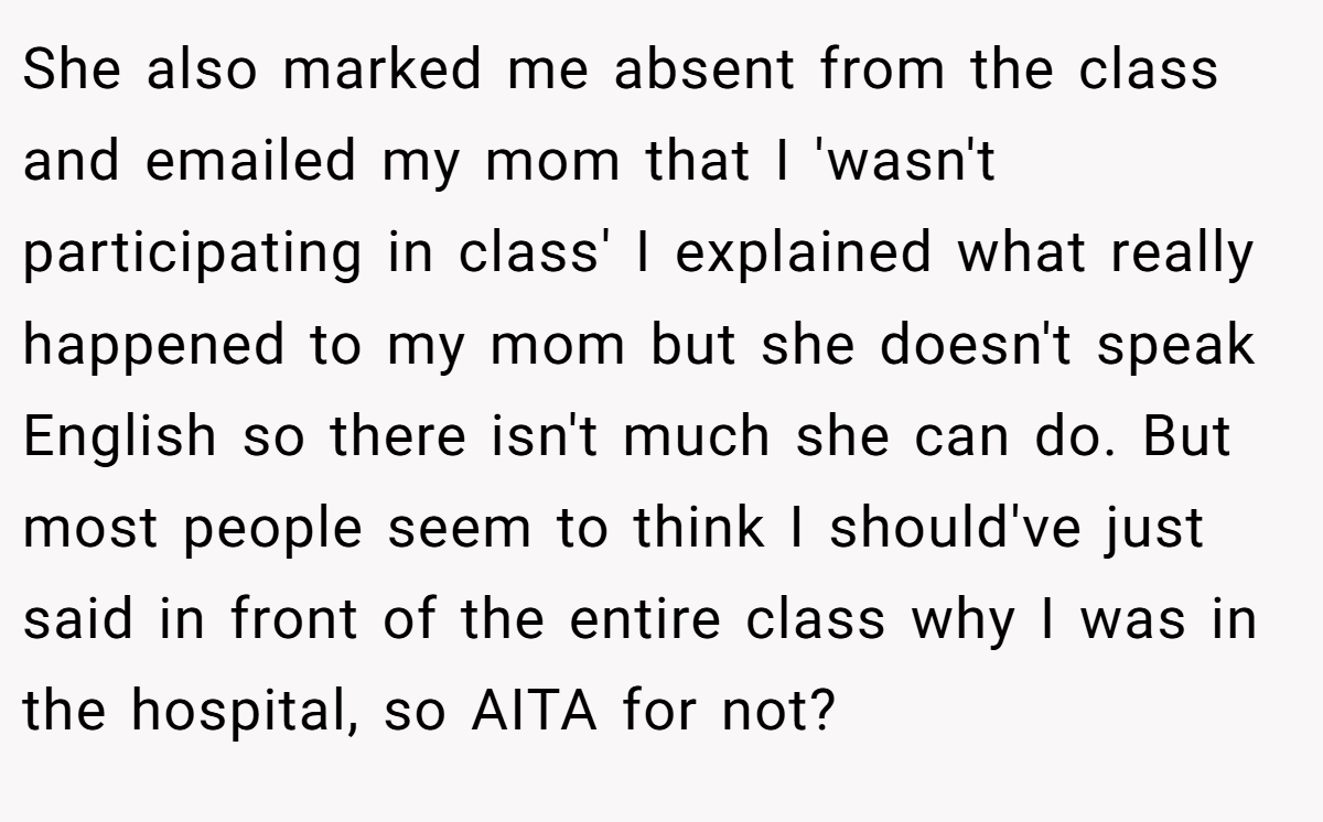 She also marked me absent from the class and emailed my mom that I 'wasn't participating in class' I explained what really happened to my mom but she doesn't speak English so there isn't much she can do. But most people seem to think I should've just said in front of the entire class why I was in the hospital, so AITA for not?