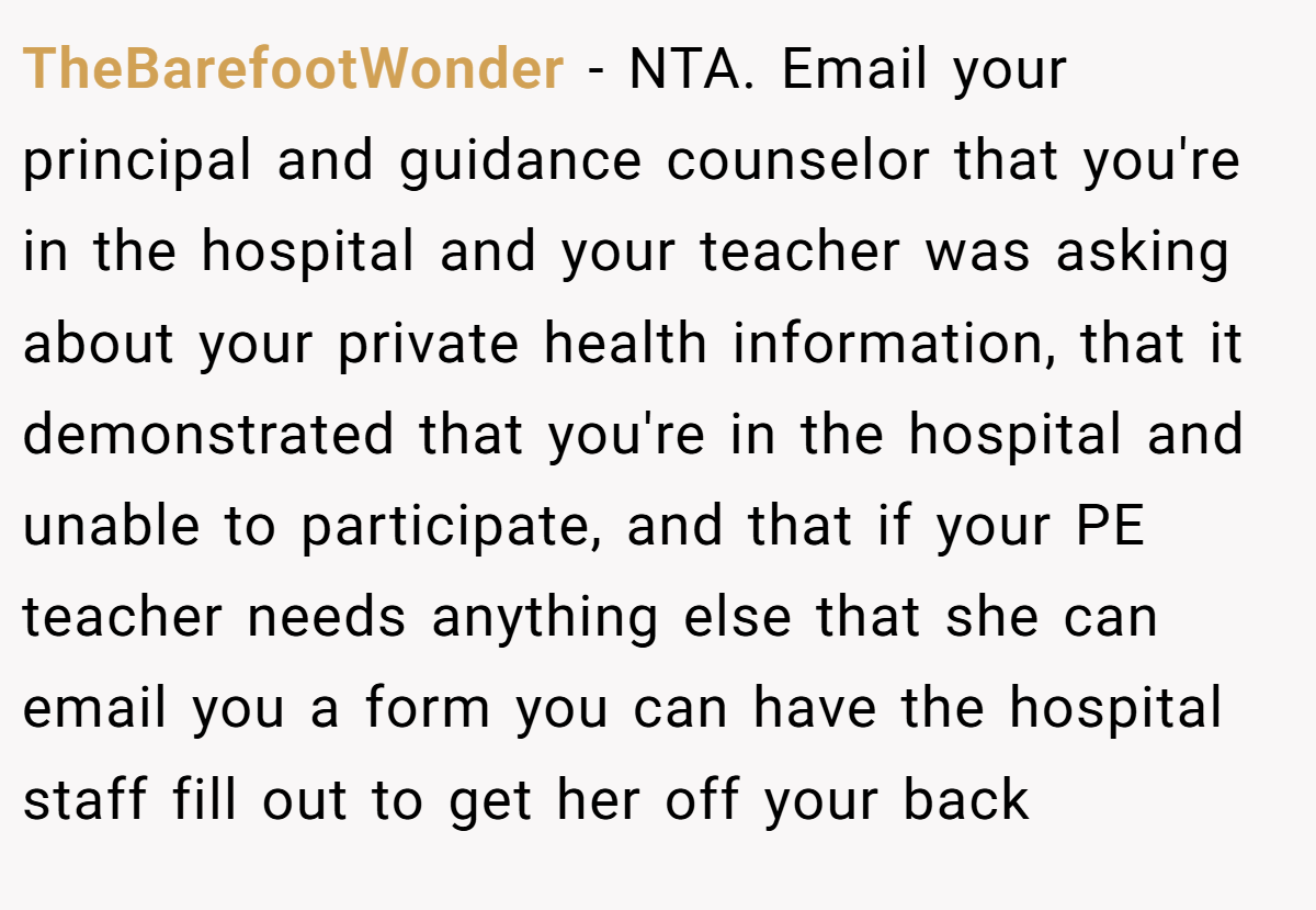 TheBarefootWonder - NTA. Email your principal and guidance counselor that you're in the hospital and your teacher was asking about your private health information, that it demonstrated that you're in the hospital and unable to participate, and that if your PE teacher needs anything else that she can email you a form you can have the hospital staff fill out to get her off your back