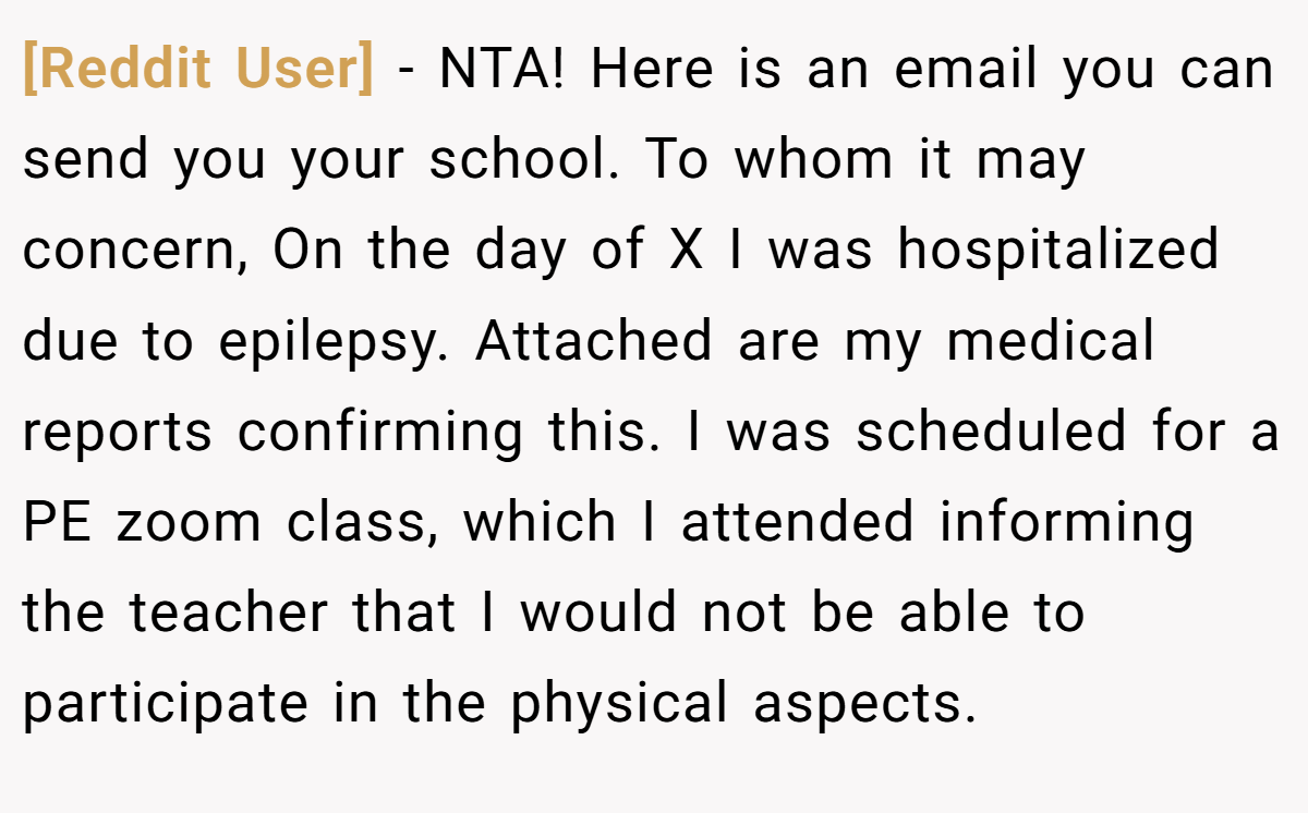 [Reddit User] - NTA! Here is an email you can send you your school. To whom it may concern, On the day of X I was hospitalized due to epilepsy. Attached are my medical reports confirming this. I was scheduled for a PE zoom class, which I attended informing the teacher that I would not be able to participate in the physical aspects.