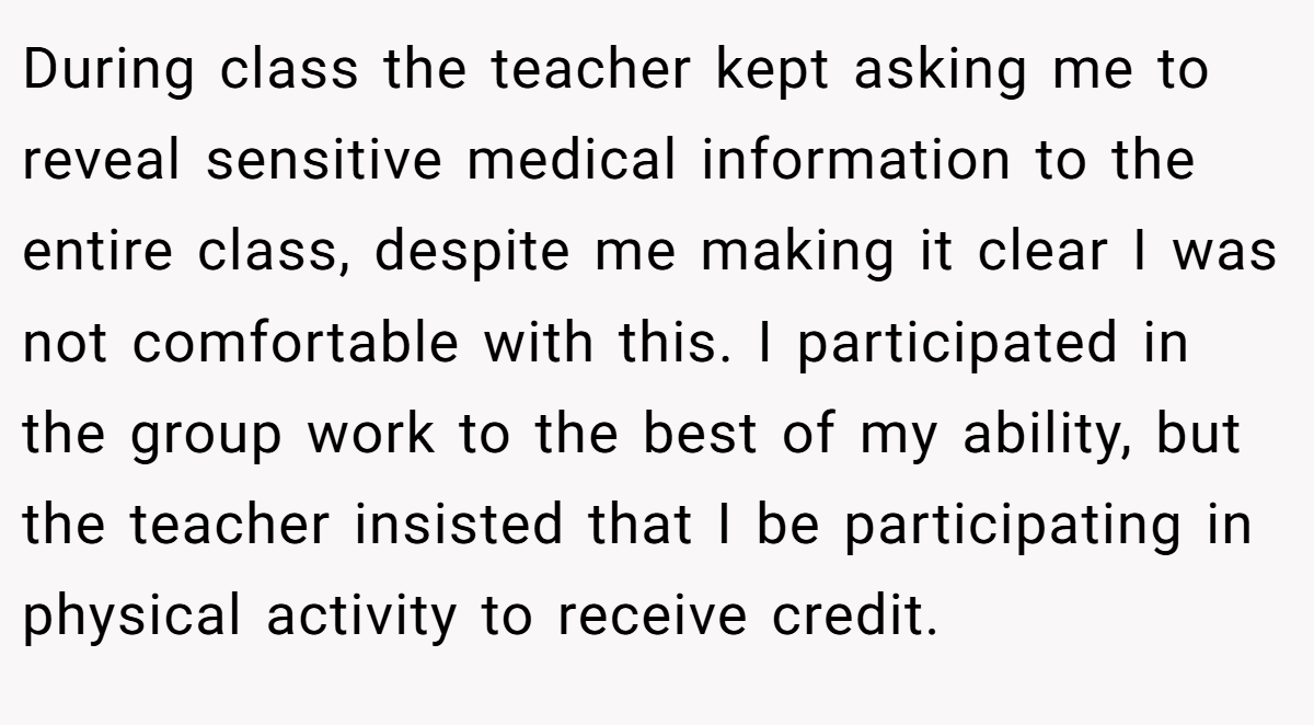 During class the teacher kept asking me to reveal sensitive medical information to the entire class, despite me making it clear I was not comfortable with this. I participated in the group work to the best of my ability, but the teacher insisted that I be participating in physical activity to receive credit.