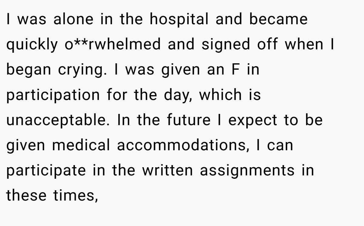 I was alone in the hospital and became quickly o**rwhelmed and signed off when I began crying. I was given an F in participation for the day, which is unacceptable. In the future I expect to be given medical accommodations, I can participate in the written assignments in these times,