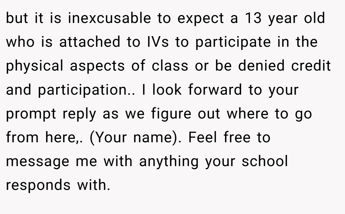 but it is inexcusable to expect a 13 year old who is attached to IVs to participate in the physical aspects of class or be denied credit and participation.. I look forward to your prompt reply as we figure out where to go from here,. (Your name). Feel free to message me with anything your school responds with.