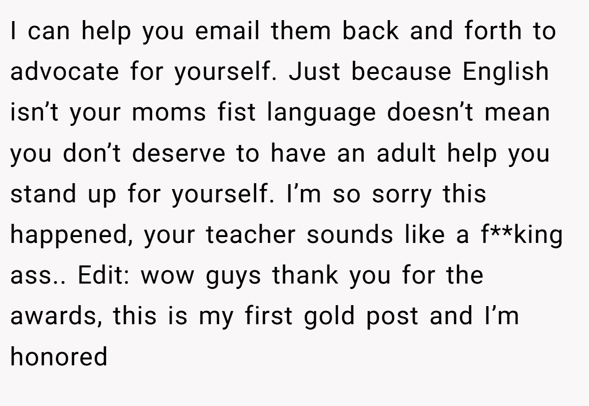 I can help you email them back and forth to advocate for yourself. Just because English isn’t your moms fist language doesn’t mean you don’t deserve to have an adult help you stand up for yourself. I’m so sorry this happened, your teacher sounds like a f**king ass.. Edit: wow guys thank you for the awards, this is my first gold post and I’m honored