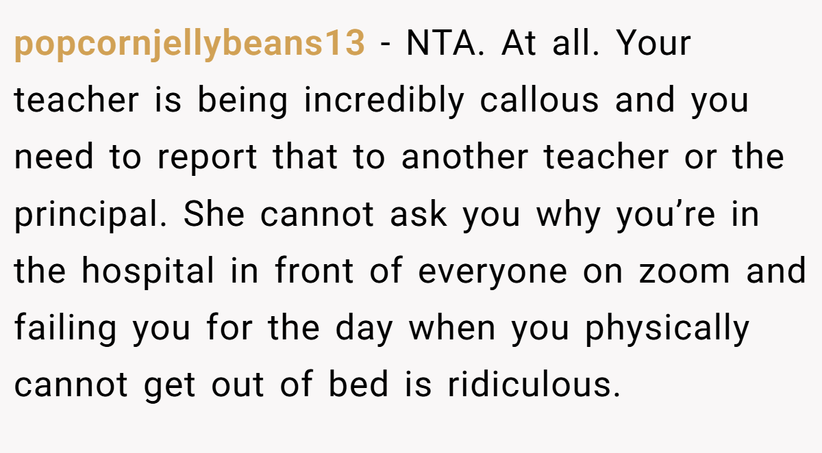 popcornjellybeans13 - NTA. At all. Your teacher is being incredibly callous and you need to report that to another teacher or the principal. She cannot ask you why you’re in the hospital in front of everyone on zoom and failing you for the day when you physically cannot get out of bed is ridiculous.