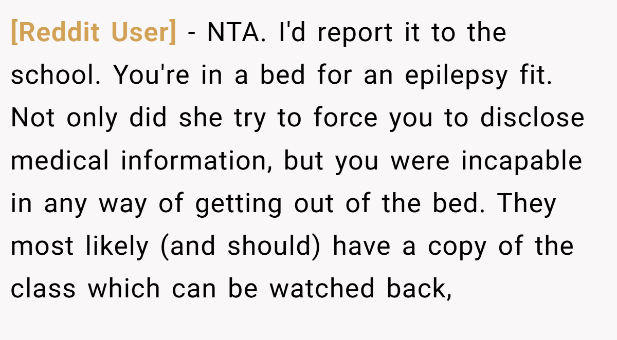 [Reddit User] - NTA. I'd report it to the school. You're in a bed for an epilepsy fit. Not only did she try to force you to disclose medical information, but you were incapable in any way of getting out of the bed. They most likely (and should) have a copy of the class which can be watched back,