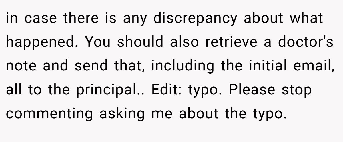 in case there is any discrepancy about what happened. You should also retrieve a doctor's note and send that, including the initial email, all to the principal.. Edit: typo. Please stop commenting asking me about the typo.