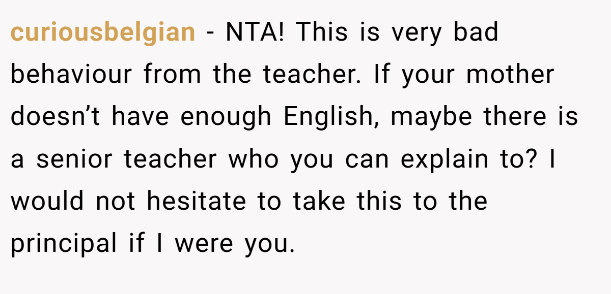 curiousbelgian - NTA! This is very bad behaviour from the teacher. If your mother doesn’t have enough English, maybe there is a senior teacher who you can explain to? I would not hesitate to take this to the principal if I were you.