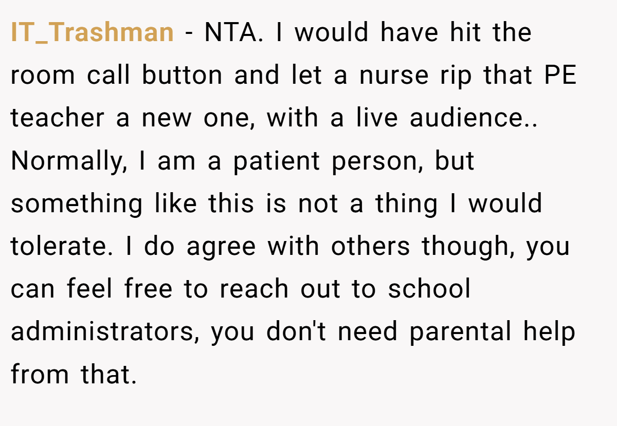 IT_Trashman - NTA. I would have hit the room call button and let a nurse rip that PE teacher a new one, with a live audience.. Normally, I am a patient person, but something like this is not a thing I would tolerate. I do agree with others though, you can feel free to reach out to school administrators, you don't need parental help from that.