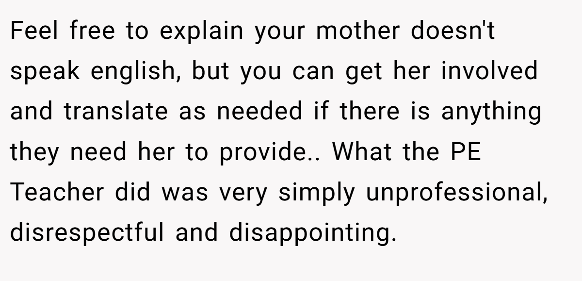 Feel free to explain your mother doesn't speak english, but you can get her involved and translate as needed if there is anything they need her to provide.. What the PE Teacher did was very simply unprofessional, disrespectful and disappointing.