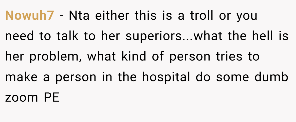 Nowuh7 - Nta either this is a troll or you need to talk to her superiors...what the hell is her problem, what kind of person tries to make a person in the hospital do some dumb zoom PE