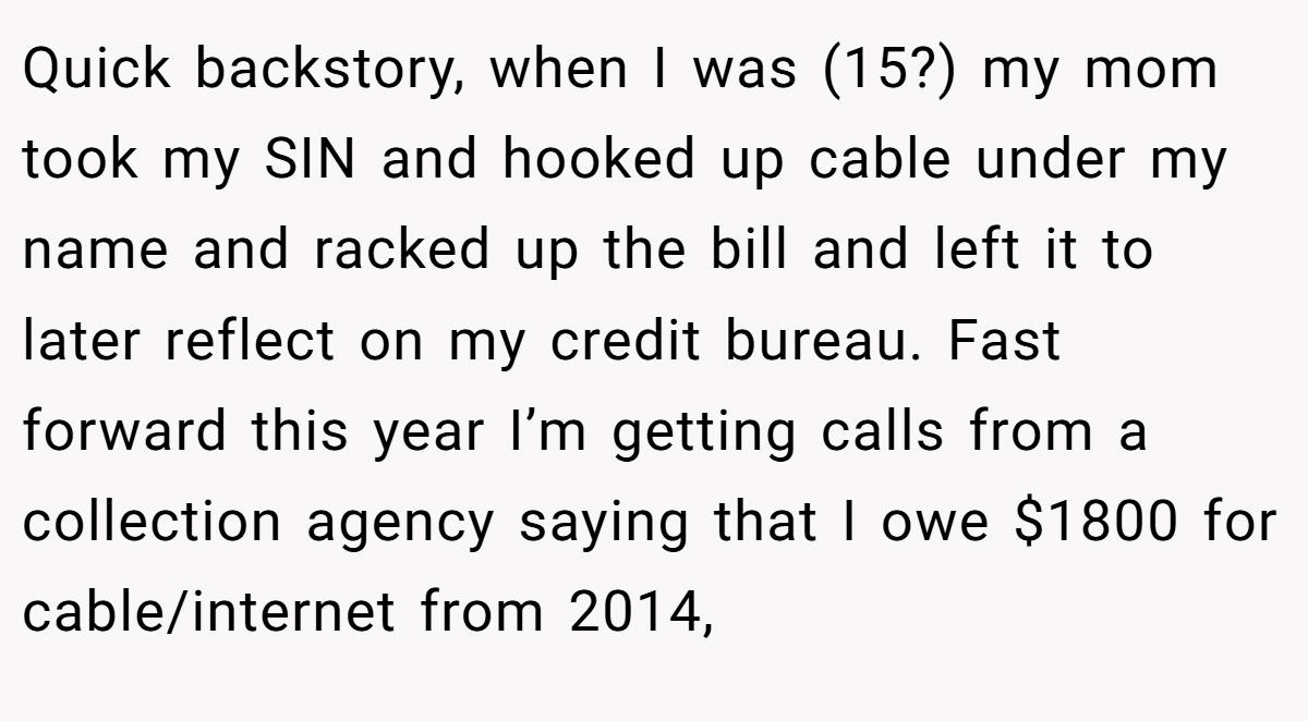 Quick backstory, when I was (15?) my mom took my SIN and hooked up cable under my name and racked up the bill and left it to later reflect on my credit bureau. Fast forward this year I’m getting calls from a collection agency saying that I owe $1800 for cable/internet from 2014,