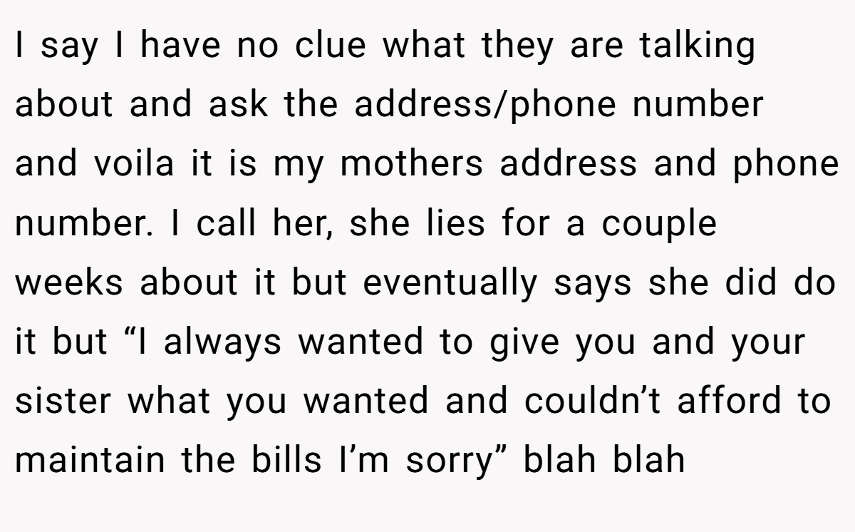 I say I have no clue what they are talking about and ask the address/phone number and voila it is my mothers address and phone number. I call her, she lies for a couple weeks about it but eventually says she did do it but “I always wanted to give you and your sister what you wanted and couldn’t afford to maintain the bills I’m sorry” blah blah