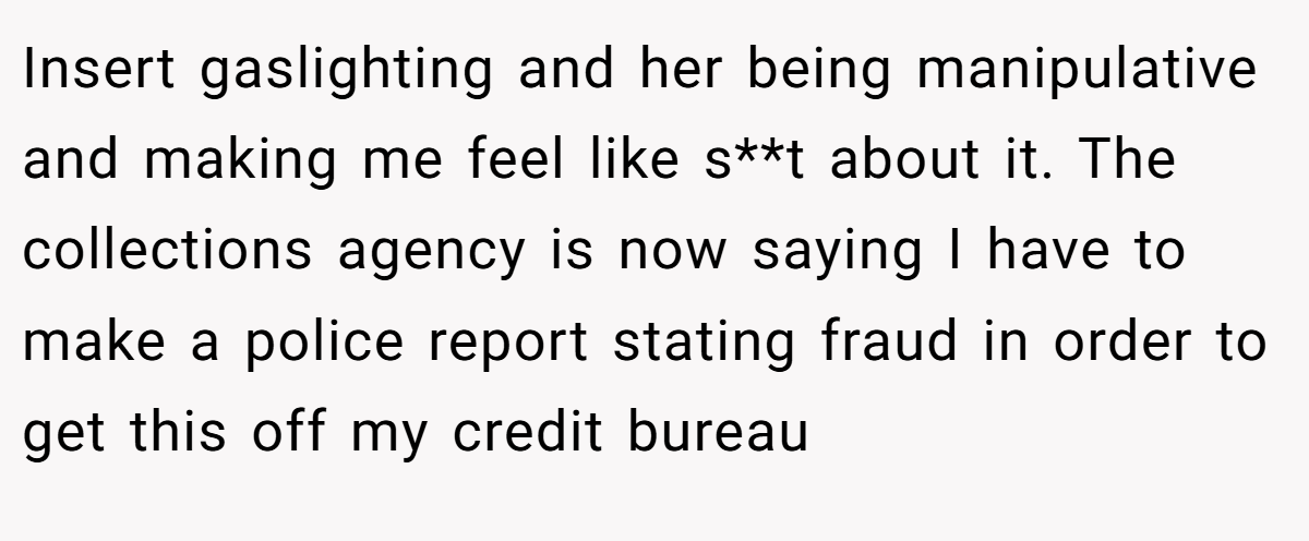 Insert gaslighting and her being manipulative and making me feel like s**t about it. The collections agency is now saying I have to make a police report stating fraud in order to get this off my credit bureau