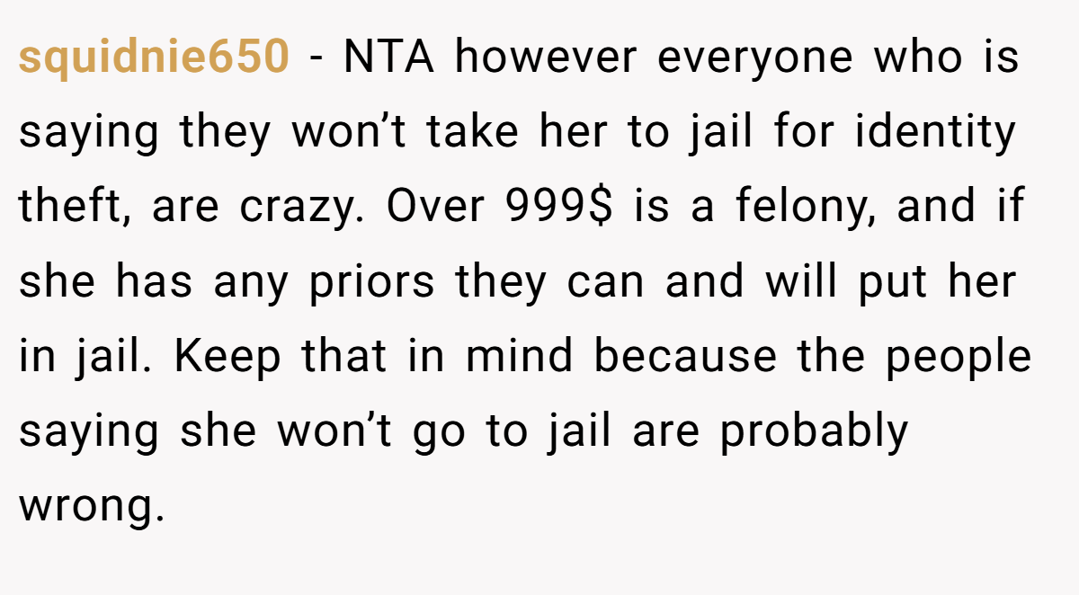 squidnie650 − NTA however everyone who is saying they won’t take her to jail for identity theft, are crazy. Over 999$ is a felony, and if she has any priors they can and will put her in jail. Keep that in mind because the people saying she won’t go to jail are probably wrong.