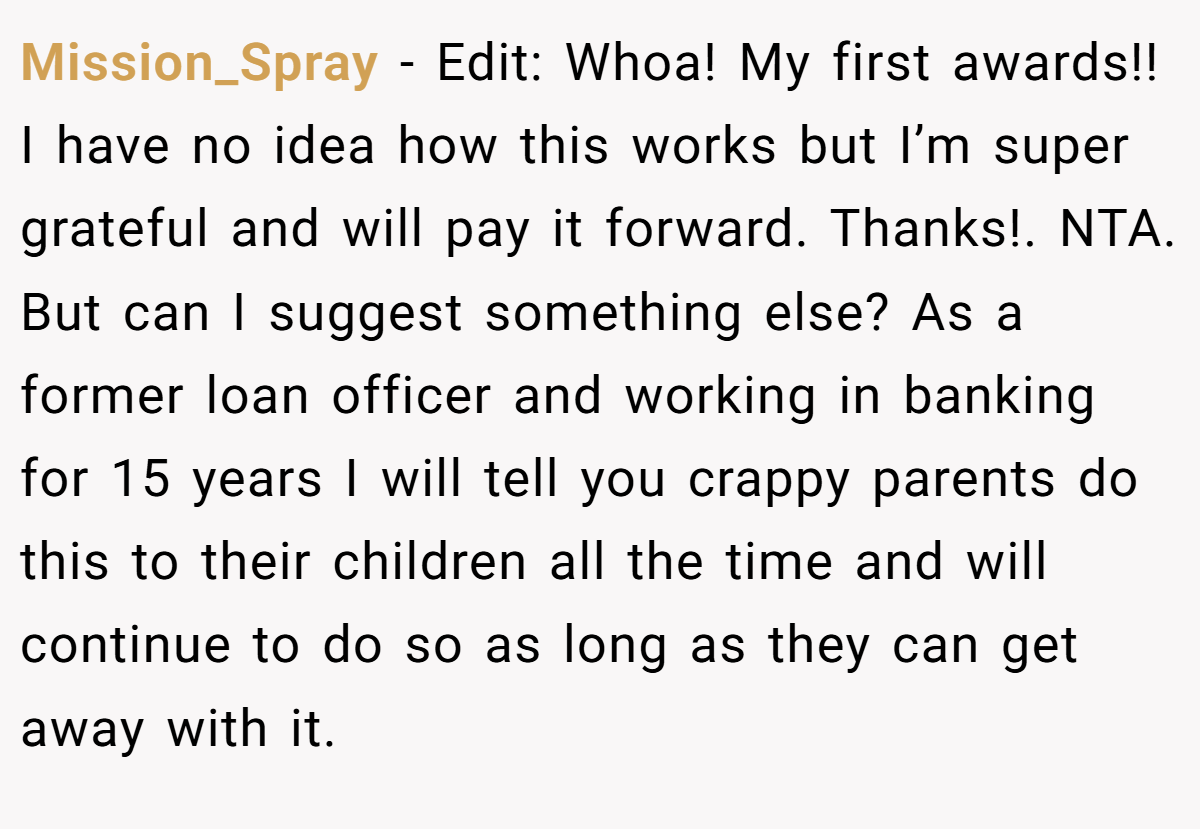 Mission_Spray − Edit: Whoa! My first awards!! I have no idea how this works but I’m super grateful and will pay it forward. Thanks!. NTA. But can I suggest something else? As a former loan officer and working in banking for 15 years I will tell you crappy parents do this to their children all the time and will continue to do so as long as they can get away with it.