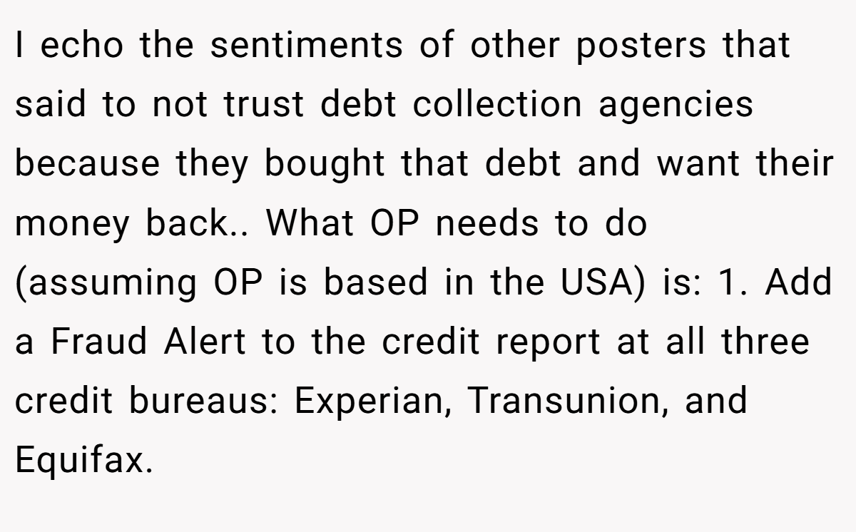 I echo the sentiments of other posters that said to not trust debt collection agencies because they bought that debt and want their money back.. What OP needs to do (assuming OP is based in the USA) is: 1. Add a Fraud Alert to the credit report at all three credit bureaus: Experian, Transunion, and Equifax.