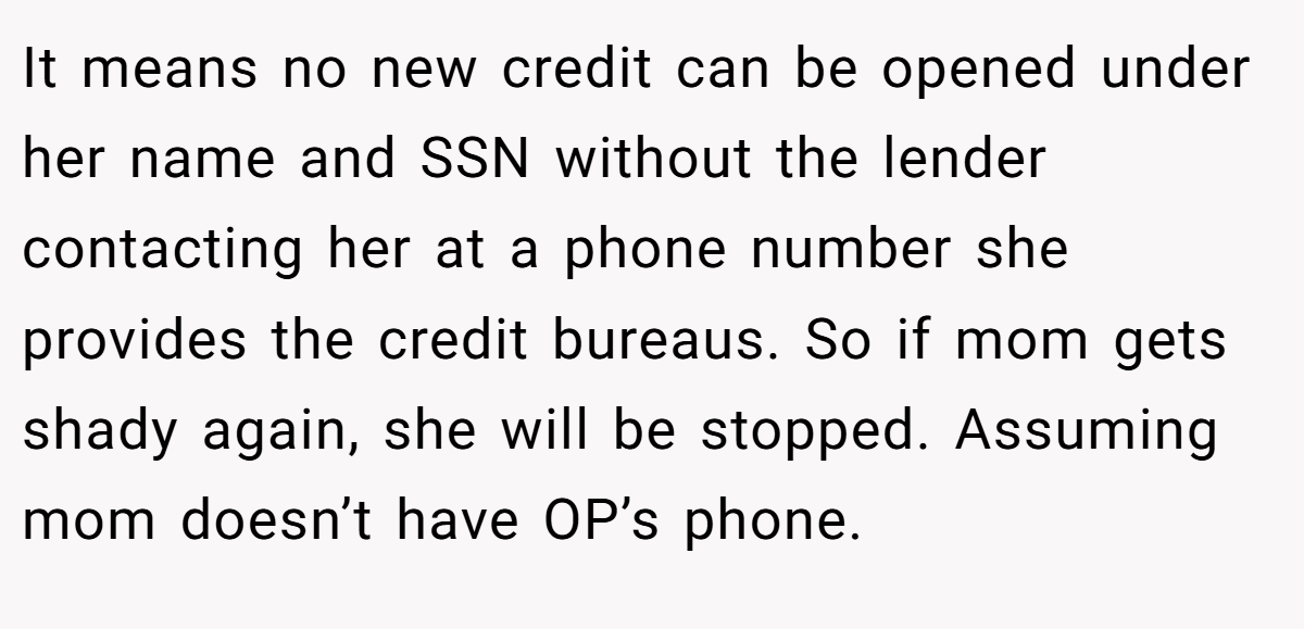 It means no new credit can be opened under her name and SSN without the lender contacting her at a phone number she provides the credit bureaus. So if mom gets shady again, she will be stopped. Assuming mom doesn’t have OP’s phone.