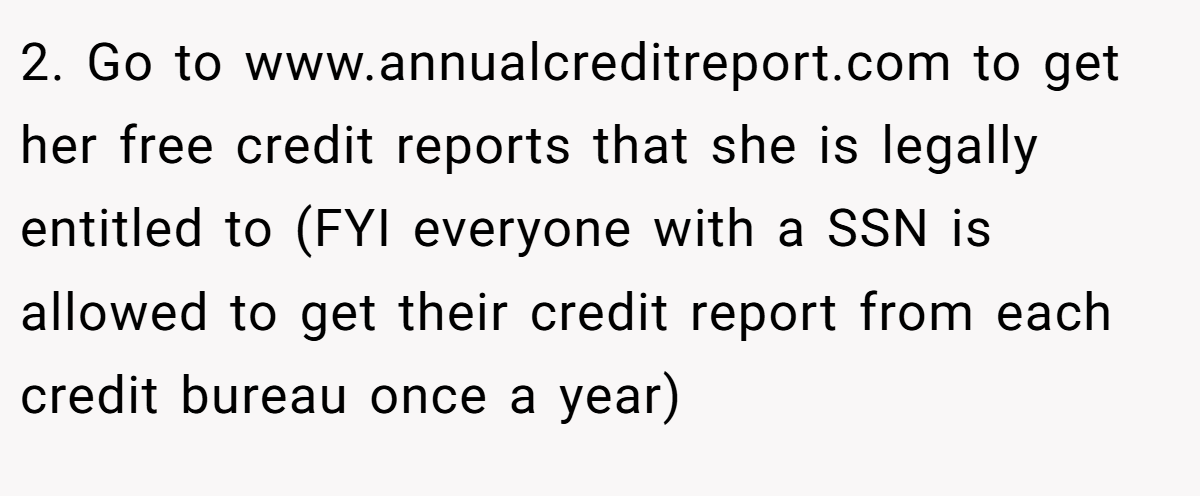2. Go to www.annualcreditreport.com to get her free credit reports that she is legally entitled to (FYI everyone with a SSN is allowed to get their credit report from each credit bureau once a year)