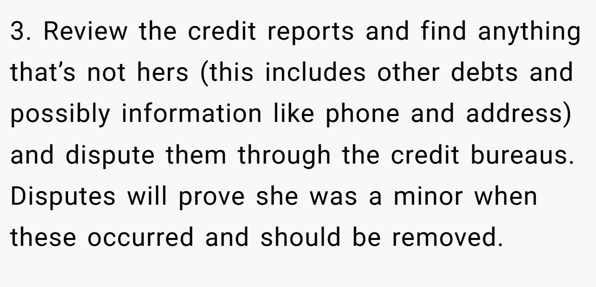 3. Review the credit reports and find anything that’s not hers (this includes other debts and possibly information like phone and address) and dispute them through the credit bureaus. Disputes will prove she was a minor when these occurred and should be removed.