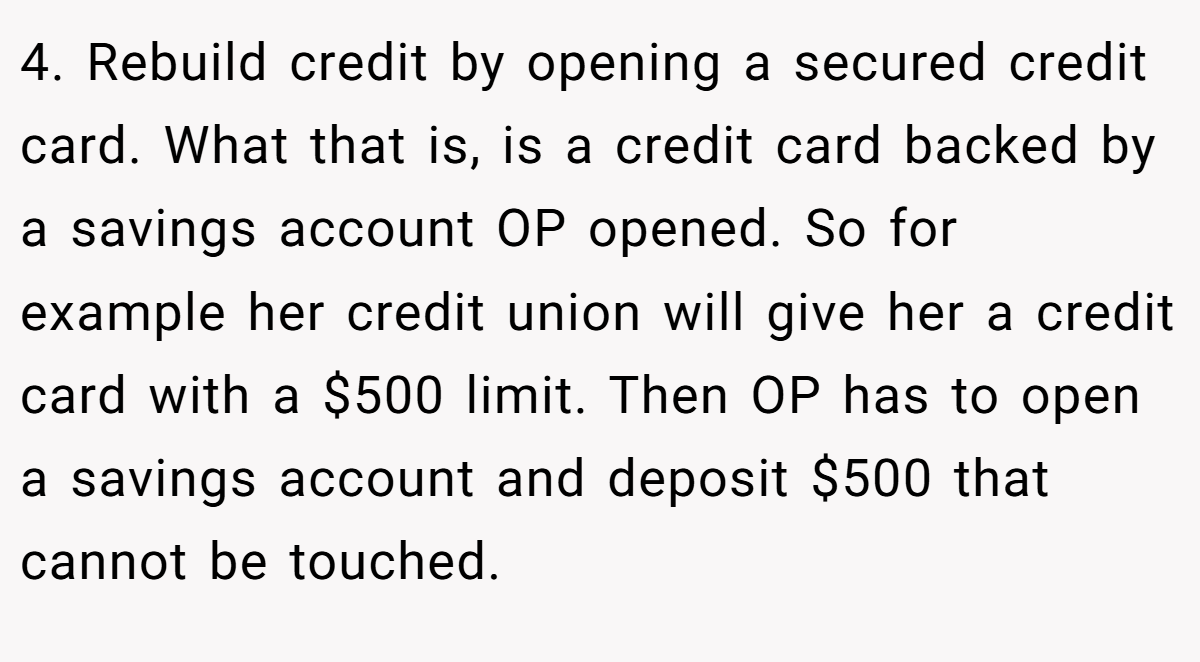 4. Rebuild credit by opening a secured credit card. What that is, is a credit card backed by a savings account OP opened. So for example her credit union will give her a credit card with a $500 limit. Then OP has to open a savings account and deposit $500 that cannot be touched.