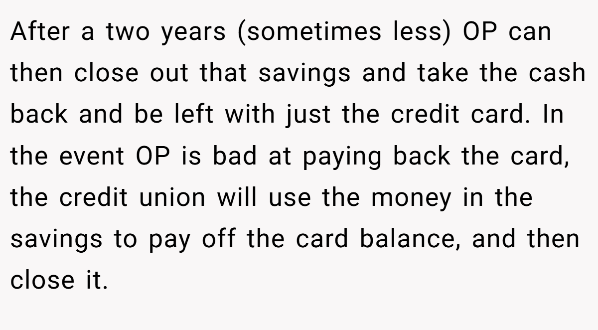 After a two years (sometimes less) OP can then close out that savings and take the cash back and be left with just the credit card. In the event OP is bad at paying back the card, the credit union will use the money in the savings to pay off the card balance, and then close it.