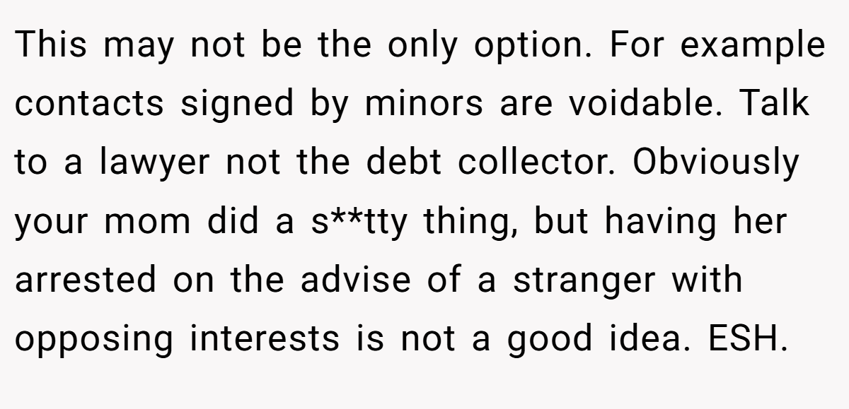 This may not be the only option. For example contacts signed by minors are voidable. Talk to a lawyer not the debt collector. Obviously your mom did a s**tty thing, but having her arrested on the advise of a stranger with opposing interests is not a good idea. ESH.